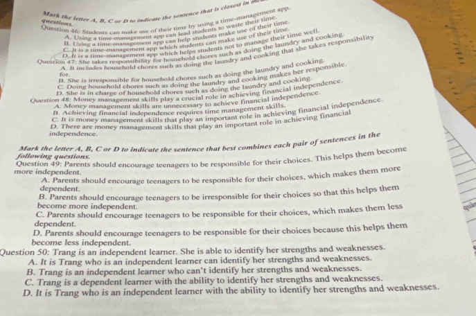 Mark the lefter A, B, C or D to indicate the sentence that is closest in me
Question 46: Students can make use of their time by using a time-management app
questions
A. Usin a time-nanagement app can lead students to waste their time
R. Lising a time-management app can help students make use of their time
C. It is a rime-management app which students can make use of their time
D. It is a time-management app which helps students not to manage their time well
Qvestion 47: She takes responsibility for household chores such as doing the laundry and cooking
A. It includes household chores such as doing the laundry and cooking that she takes responsibility
B. She is irresponsible for household chores such as doing the laundry and cooking
for.
C. Doine household chores such as doing the laundry and cooking makes her responsible
D. She is in charge of household chores such as doing the laundry and cookine
Ouestion 48: Money management skills play a crucial role in achieving financial independence
A. Money management skills are unnecessary to achieve financial independence.
B. Achieving financial independence requires time management skills
C. It is money management skills that play an important role in achieving financial independence
independence. D. There are money management skills that play an important role in achieving financia
following questions. Mark the letter A, B. C or D to indicate the sentence that best combines each pair of sentences in the
more independent. Question 49: Parents should encourage teenagers to be responsible for their choices. This helps them become
dependent. A. Parents should encourage teenagers to be responsible for their choices, which makes them more
B. Parents should encourage teenagers to be irresponsible for their choices so that this helps them
become more independent.
C. Parents should encourage teenagers to be responsible for their choices, which makes them less quả
dependent.
D. Parents should encourage teenagers to be responsible for their choices because this helps them
become less independent.
Question 50: Trang is an independent learner. She is able to identify her strengths and weaknesses.
A. It is Trang who is an independent learner can identify her strengths and weaknesses.
B. Trang is an independent learner who can’t identify her strengths and weaknesses.
C. Trang is a dependent learner with the ability to identify her strengths and weaknesses.
D. It is Trang who is an independent learner with the ability to identify her strengths and weaknesses.