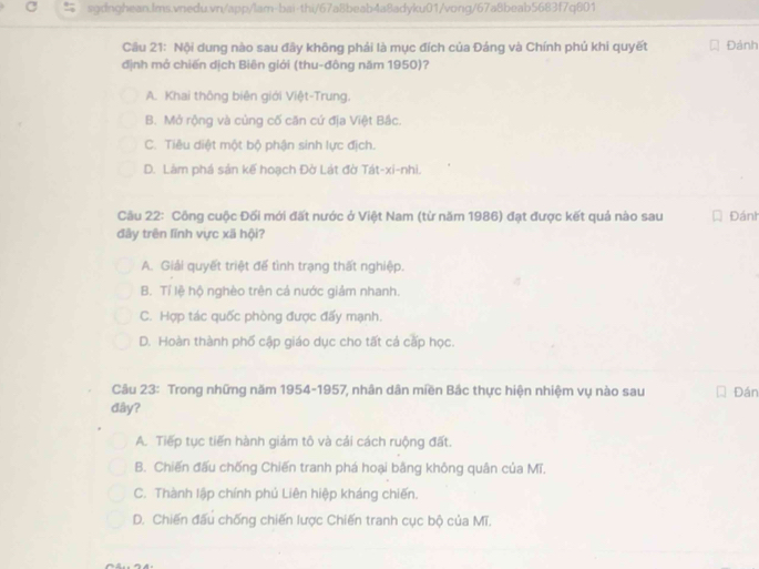 Cầu 21: Nội dung nào sau đây không phải là mục đích của Đảng và Chính phủ khi quyết Đánh
định mở chiến dịch Biên giới (thu-đông năm 1950)?
A. Khai thông biên giới Việt-Trung.
B. Mở rộng và củng cố căn cứ địa Việt Bắc.
C. Tiêu diệt một bộ phận sinh lực địch.
D. Làm phá sản kế hoạch Đờ Lát đờ Tát-xi-nhi
Cầu 22: Công cuộc Đối mới đất nước ở Việt Nam (từ năm 1986) đạt được kết quả nào sau Đánh
đây trên lĩnh vực xã hội?
A. Giải quyết triệt đế tình trạng thất nghiệp.
B. Tí lệ hộ nghèo trên cá nước giảm nhanh.
C. Hợp tác quốc phòng được đấy mạnh.
D. Hoàn thành phố cập giáo dục cho tất cá cấp học.
Câu 23: Trong những năm 1954-1957, nhân dân miền Bắc thực hiện nhiệm vụ nào sau Đán
đây?
A. Tiếp tục tiến hành giảm tô và cải cách ruộng đất.
B. Chiến đấu chống Chiến tranh phá hoại bằng không quân của Mĩ.
C. Thành lập chính phú Liên hiệp kháng chiến.
D. Chiến đấu chống chiến lược Chiến tranh cục bộ của Mĩ.