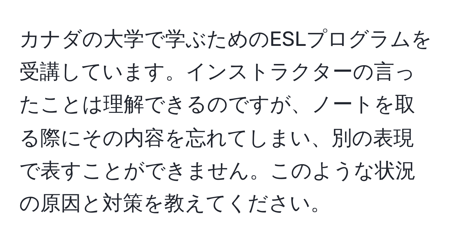 カナダの大学で学ぶためのESLプログラムを受講しています。インストラクターの言ったことは理解できるのですが、ノートを取る際にその内容を忘れてしまい、別の表現で表すことができません。このような状況の原因と対策を教えてください。