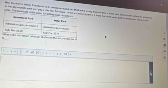 Mrs. Steckler is taking 8 students to an amusement park. Mr. McGraw is tang 16 students to a water park. Each student will pay for admision 
table. The tot 
to the appropriate park and pay a ride fee. k is 3 times that of the water park's admission as shown in the 
e amusement park? 
_ 
÷ y 0° sqrt(□ ) ) >