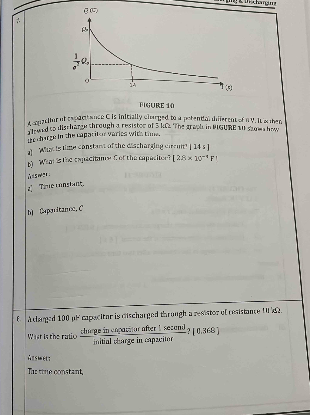 lg & Discharging
7.
FIGURE 10
A capacitor of capacitance C is initially charged to a potential different of 8 V. It is then
allowed to discharge through a resistor of 5 kΩ. The graph in FIGURE 10 shows how
the charge in the capacitor varies with time.
a) What is time constant of the discharging circuit? [ 14 s ]
b) What is the capacitance C of the capacitor? [2.8* 10^(-3)F]
Answer:
a) Time constant,
b) Capacitance, C
8. A charged 100 μF capacitor is discharged through a resistor of resistance 10 kΩ.
What is the ratio  chargeincapacitorafter1sec ond/initialchargeincapacitor ? [0.368
Answer:
The time constant,