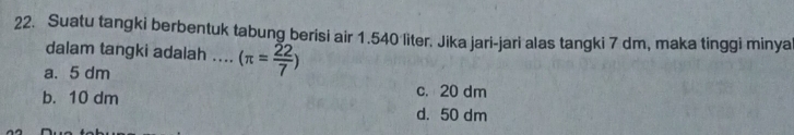 Suatu tangki berbentuk tabung berisi air 1.540 liter. Jika jari-jari alas tangki 7 dm, maka tinggi minya
dalam tangki adalah .... (π = 22/7 )
a. 5 dm c. 20 dm
b. 10 dm
d. 50 dm