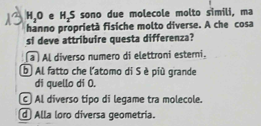 H_2O e H_2S sono due molecole molto simili, ma
hanno proprietà fisiche molto diverse. A che cosa
si deve attribuire questa differenza?
a )Al diverso numero di elettroni esterni.
b Al fatto che l'atomo di S è più grande
di quello di O.
Al diverso tipo di legame tra molecole.
d Alla loro diversa geometria.