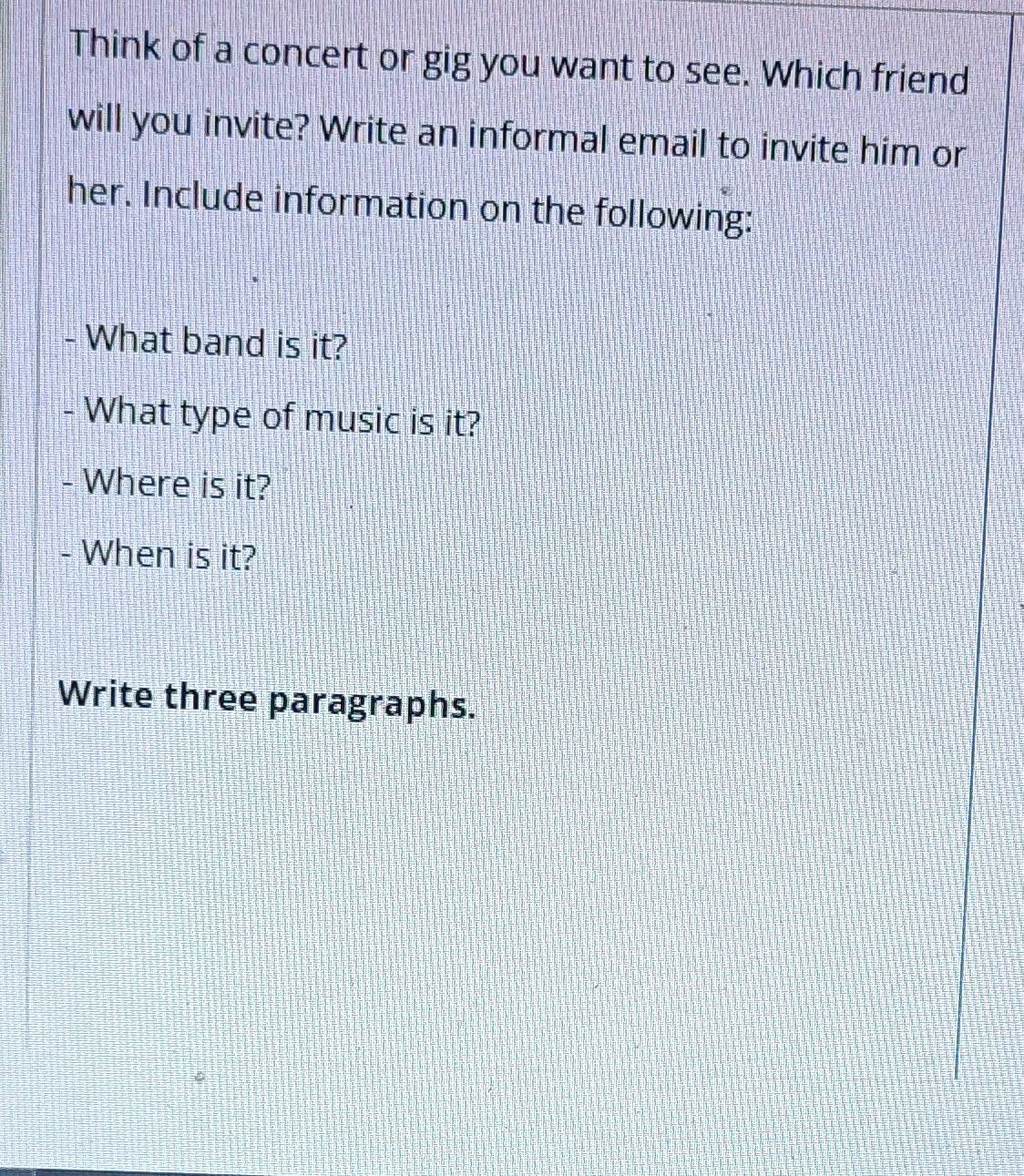 Think of a concert or gig you want to see. Which friend 
will you invite? Write an informal email to invite him or 
her. Include information on the following: 
- What band is it? 
- What type of music is it? 
- Where is it? 
- When is it? 
Write three paragraphs.