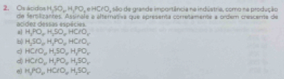 Osácidos H_2SO_wH_1PO_2eHCl, isão de grande importância na indústria, como na produção
de fersilizantes. Assinale a alternativa que apresenta corretamente a ordem crescente de
acídez dessas espécies.
al H_3PO_4H_2SO_4HClO_4
b) H_2SO_10H_2PO_4HClO_2
c HClO_wH_1SO_wH_2PO_x
d) HCrO_wH_3PO_wH_3SO_w
H_3PO_2HClO_4H_2SO_4