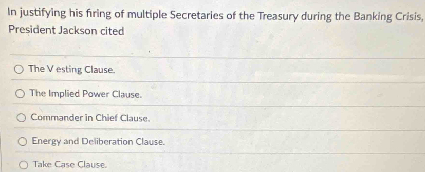 In justifying his firing of multiple Secretaries of the Treasury during the Banking Crisis,
President Jackson cited
The V esting Clause.
The Implied Power Clause.
Commander in Chief Clause.
Energy and Deliberation Clause.
Take Case Clause.