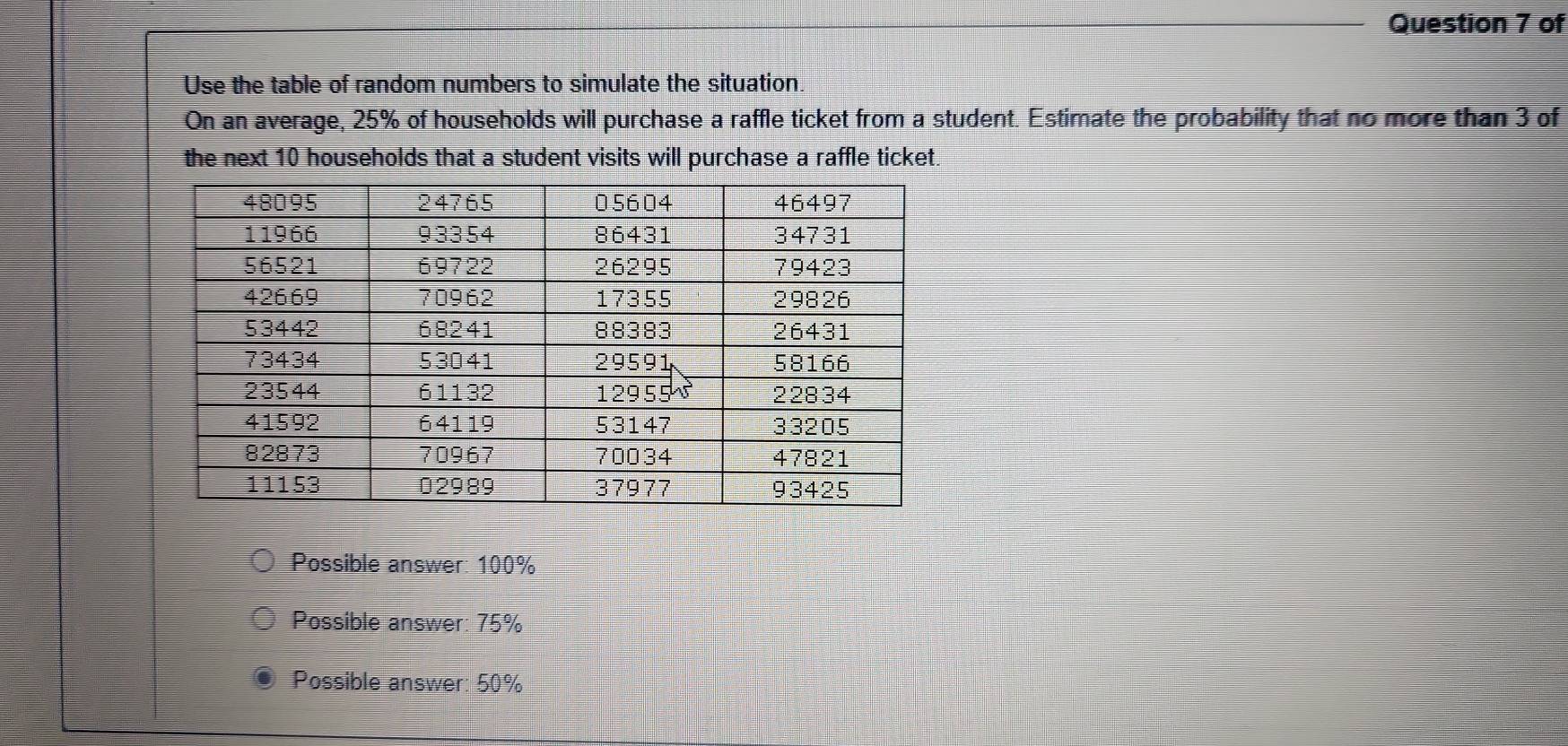 of
Use the table of random numbers to simulate the situation.
On an average, 25% of households will purchase a raffle ticket from a student. Estimate the probability that no more than 3 of
the next 10 households that a student visits will purchase a raffle ticket.
Possible answer: 100%
Possible answer: 75%
Possible answer: 50%