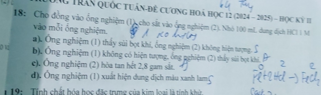 TNG Trần Quốc tuấn-đề cương hoá học 12 (2024 - 2025) - học kỷ II
18: Cho đồng vào ống nghiệm (1), cho sắt vào ống nghiệm (2). Nhỏ 100 mL dung địch HCl 1 M
vào mỗi ống nghiệm.
a). Ông nghiệm (1) thấy sủi bọt khí, ống nghiệm (2) không hiện tượng. .
D VI b). Ống nghiệm (1) không có hiện tượng, ổng nghiệm (2) thầy sủi bọt khí.
c). Ông nghiệm (2) hòa tan hết 2, 8 gam sắt.1
d). Ông nghiệm (1) xuất hiện dung dịch màu xanh lamʃ
19: Tính chất hóa học đặc trưng của kim loai là tính khử.