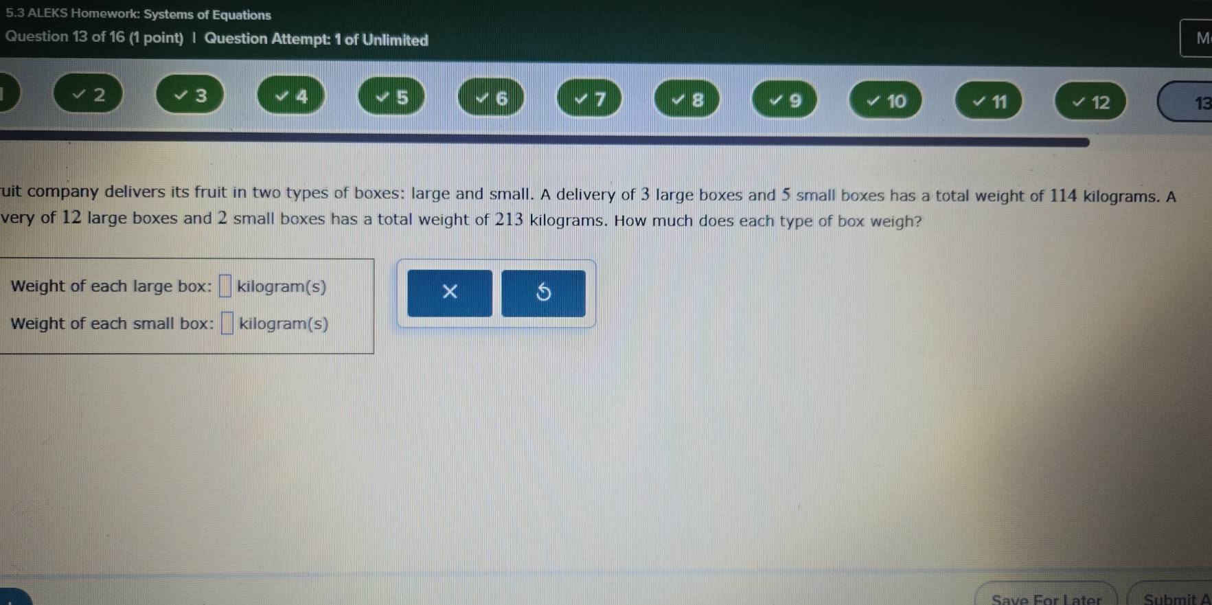 5.3 ALEKS Homework: Systems of Equations 
Question 13 of 16 (1 point) | Question Attempt: 1 of Unlimited M
2
3
4
5
6
7
8
a
10
11
12
13
uit company delivers its fruit in two types of boxes: large and small. A delivery of 3 large boxes and 5 small boxes has a total weight of 114 kilograms. A 
very of 12 large boxes and 2 small boxes has a total weight of 213 kilograms. How much does each type of box weigh? 
Weight of each large box: kilogram (s) 
× 
S 
Weight of each small box: □ kilogram (s) 
Save For Later Submit A