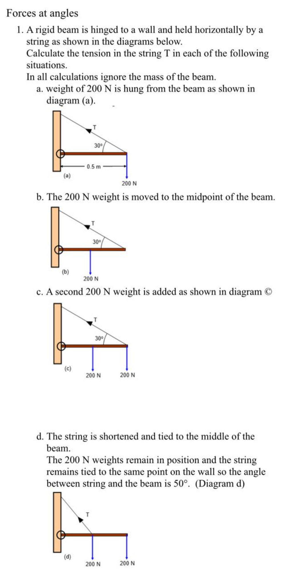 Forces at angles
1. A rigid beam is hinged to a wall and held horizontally by a
string as shown in the diagrams below.
Calculate the tension in the string T in each of the following
situations.
In all calculations ignore the mass of the beam.
a. weight of 200 N is hung from the beam as shown in
diagram (a).
b. The 200 N weight is moved to the midpoint of the beam.
T
30°
(b)
200 N
c. A second 200 N weight is added as shown in diagram  enclosecircleC
T
30°
(c)
200 N 200 N
d. The string is shortened and tied to the middle of the
beam.
The 200 N weights remain in position and the string
remains tied to the same point on the wall so the angle
between string and the beam is 50°. (Diagram d)
T
(d)
200 N 200 N