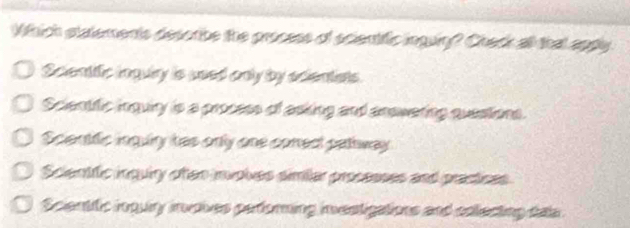 Which statements desorbe the process of scientific inguin? Check all that appy.
Scienttfic inquiry is used only by ecientists.
Scientific inquiry is a process of asking and answering questions.
Scientfic inguly has only one cored patway
Scientfic inquiry ofen involves similar processes and prastices
Scientific inquiry invoives perorning investigations and colecting das