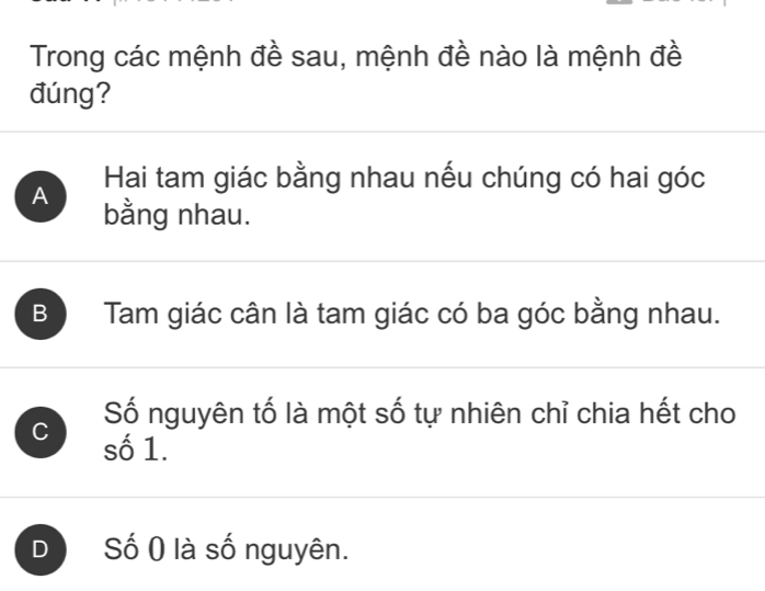 Trong các mệnh đề sau, mệnh đề nào là mệnh đề
đúng?
Hai tam giác bằng nhau nếu chúng có hai góc
A bằng nhau.
B Tam giác cân là tam giác có ba góc bằng nhau.
Số nguyên tố là một số tự nhiên chỉ chia hết cho
C số 1.
D Số ( là số nguyên.