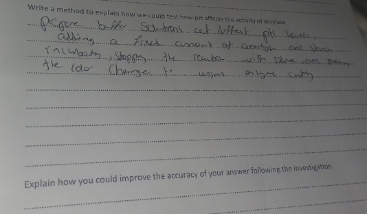 Write a method to explain how we could test how pH affects the activity of amylase 
_ 
_ 
_ 
_ 
_ 
_ 
_ 
_ 
_ 
_ 
_ 
Explain how you could improve the accuracy of your answer following the investigation 
_