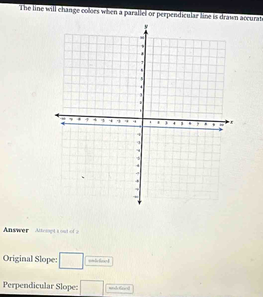 The line will change colors when a parallel or perpendicular line is drawn accurate
y
10
9
8
7
6
5
4
3
2.
-10 .9 -8 7 -6 5 °4 -3 +2 .1 2 3 4 5 6 7 8 9 10 x
-2
-3
-4
-5
· 6
-?
-8
9
-10
Answer Attempt 1 out of 2
Original Slope: □ undefined
Perpendicular Slope: □ undefined