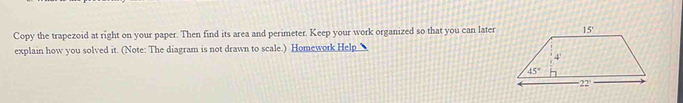 Copy the trapezoid at right on your paper. Then find its area and perimeter. Keep your work organized so that you can later
explain how you solved it. (Note: The diagram is not drawn to scale.) Homework Help