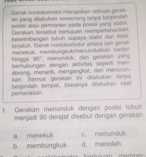 Gerak nonlokomotor merupakan sebuah gerak-
an yang dilakukan seseorang tanpa berpindah
posisi atau permanen pada posisi yang stabil.
Gerakan tersebut bertujuan mempertahankan
keseimbangan tubuh supaya stabil dan tidak
terjatuh. Gerak nonlokomotor antara lain gerak
menekuk, membungkuk/menundukkan badan
hingga 90° , menunduk, dan gerakan yang
berhubungan dengan aktivitas seperti men-
dorong, menarik, mengangkat, dan menurun-
kan. Semua gerakan ini dilakukan tanpa
berpindah tempat, biasanya dilakukan saat
pemanasan.
1. Gerakan menunduk dengan posisi tubuh
menjadi 90 derajat disebut dengan gerakan
a. menekuk c. menunduk
b. membungkuk d. menoleh