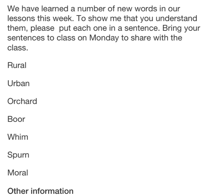 We have learned a number of new words in our
lessons this week. To show me that you understand
them, please put each one in a sentence. Bring your
sentences to class on Monday to share with the
class.
Rural
Urban
Orchard
Boor
Whim
Spurn
Moral
Other information