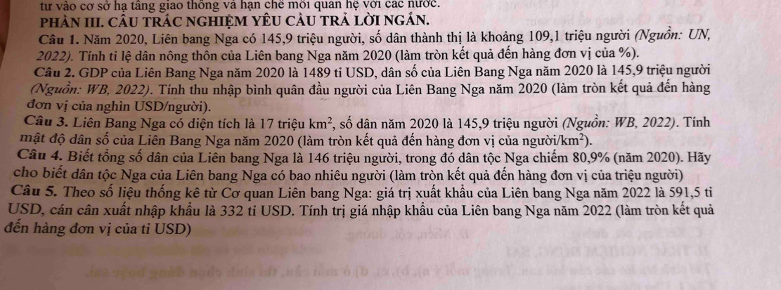 từ vào cơ sở hạ tầng giao thống và hạn chê môi quan hệ với các nước.
phÀN III. CÂU tRÁC nGHIỆM YÊU CÂU TRẢ LờI nGắN.
Câu 1. Năm 2020, Liên bang Nga có 145,9 triệu người, số dân thành thị là khoảng 109,1 triệu người (Nguồn: UN,
2022). Tính tỉ lệ dân nông thôn của Liên bang Nga năm 2020 (làm tròn kết quả đến hàng đơn vị của %).
Câu 2. GDP của Liên Bang Nga năm 2020 là 1489 tỉ USD, dân số của Liên Bang Nga năm 2020 là 145,9 triệu người
(Nguồn: WB, 2022). Tính thu nhập bình quân đầu người của Liên Bang Nga năm 2020 (làm tròn kết quả đến hàng
đơn vị của nghìn USD/người).
Câu 3. Liên Bang Nga có diện tích là 17 triệu km^2 *, số dân năm 2020 là 145,9 triệu người (Nguồn: WB, 2022). Tính
mật độ dân số của Liên Bang Nga năm 2020 (làm tròn kết quả đến hàng đơn vị của người /km^2).
Câu 4. Biết tổng số dân của Liên bang Nga là 146 triệu người, trong đó dân tộc Nga chiếm 80,9% (năm 2020). Hãy
cho biết dân tộc Nga của Liên bang Nga có bao nhiêu người (làm tròn kết quả đến hàng đơn vị của triệu người)
Câu 5. Theo số liệu thống kê từ Cơ quan Liên bang Nga: giá trị xuất khẩu của Liên bang Nga năm 2022 là 591,5 tiỉ
USD, cán cân xuất nhập khẩu là 332 tỉ USD. Tính trị giá nhập khẩu của Liên bang Nga năm 2022 (làm tròn kết quả
đến hàng đơn vị của tỉ USD)