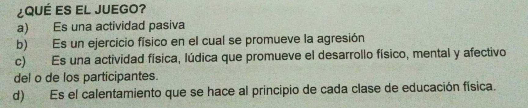 ¿QUÉ ES EL JUEGO?
a) Es una actividad pasiva
b) Es un ejercicio físico en el cual se promueve la agresión
c) Es una actividad física, lúdica que promueve el desarrollo físico, mental y afectivo
del o de los participantes.
d) Es el calentamiento que se hace al principio de cada clase de educación física.