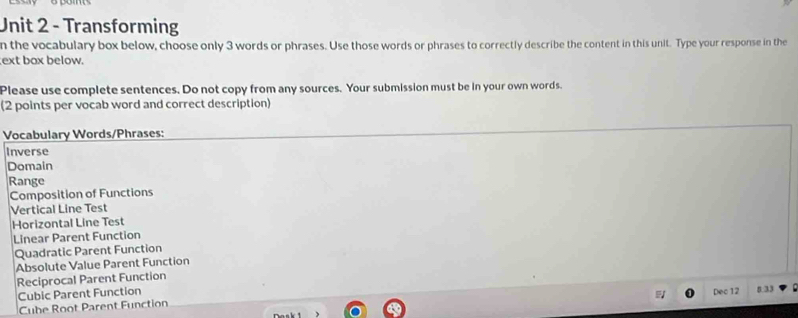 Transforming 
n the vocabulary box below, choose only 3 words or phrases. Use those words or phrases to correctly describe the content in this unit. Type your response in the 
ext box below. 
Please use complete sentences. Do not copy from any sources. Your submission must be in your own words. 
(2 points per vocab word and correct description) 
Vocabulary Words/Phrases: 
Inverse 
Domain 
Range 
Composition of Functions 
Vertical Line Test 
Horizontal Line Test 
Linear Parent Function 
Quadratic Parent Function 
Absolute Value Parent Function 
Reciprocal Parent Function 
Cubic Parent Function Dec 12 5 33
Cube Root Parent Function