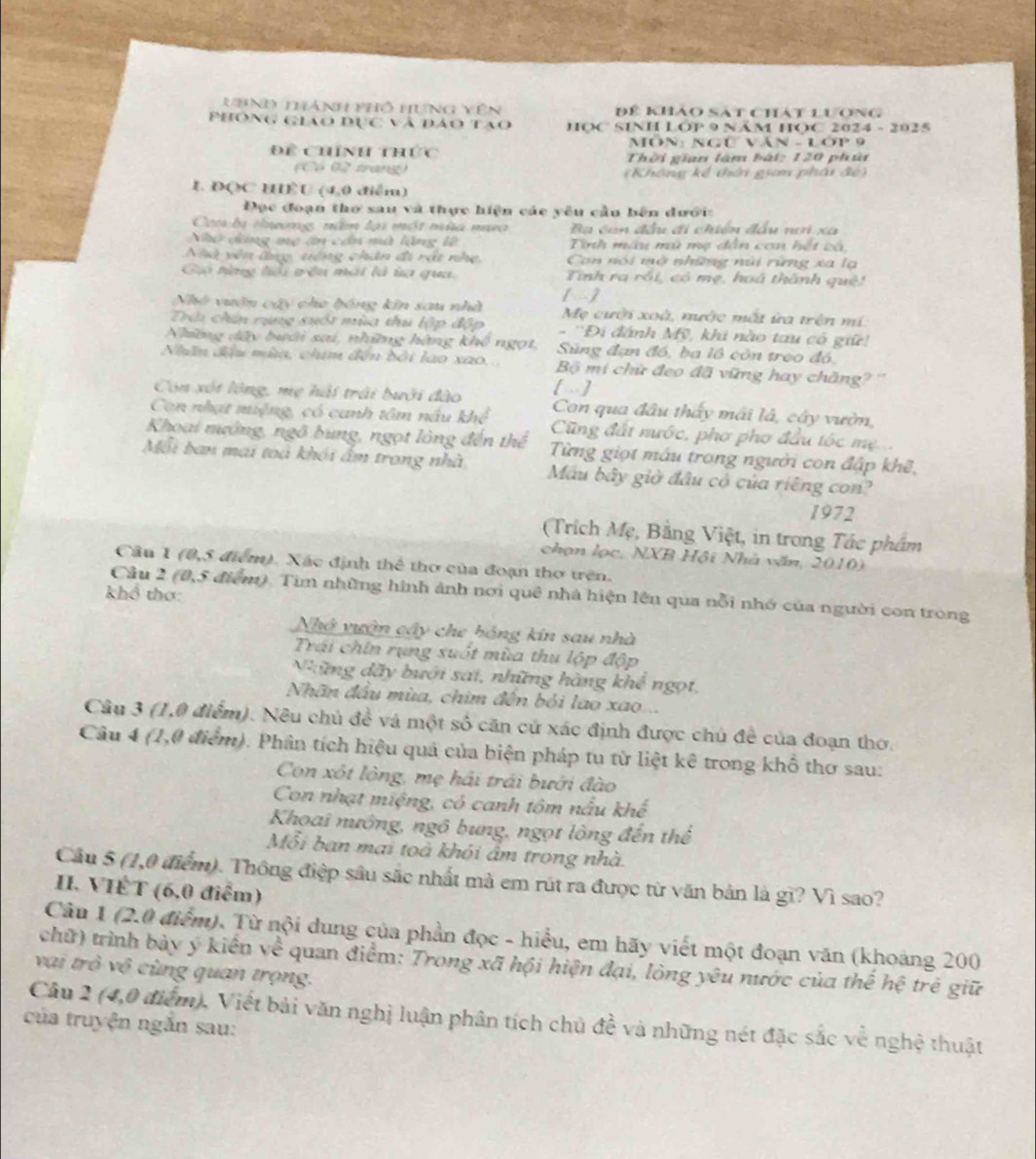 VhnĐ thành phố Hưng Vên Đệ khảo sát chát lượng
Phòng giáo dục và đảo tạo HOC SINH LOP 9 NÂM HOC 2024 - 2025
Môn: Ngữ Văn - Lớp 9
Để Chính thức Thời gian làm bái: 120 phân
(Có 0 trang) (Không kể thời giam phái đế)
L ĐQC HÊU (4,0 điểm)
Đọc đoạn thơ sau và thực hiện các yêu cầu bên dưới:
Coa bị tơng, nằm lại một mùa mưo Ba con đầu đi chiến đầu nơi xa
Nhờ dộng mẹ tn cần mà lộng 12 Tinh máu mù mụ dẫn con hết có
Nhà yên đng, tiếng chân đi rật nhẹ,  Con nói mở những núi rừng xa lạ
Gii tng tổi vêu mái là ta qua. Tnh ra rồi, có mẹ, hoã thành quê
[]
Nhà vuờn cây cho hóng kin sau nhà Mẹ cười xoà, nước mắt ừa trên mí
Trúu chín rụng sựốt mùa thủ top - ''Đi đánh Mỹ, khi nào tau có giữ!
Những dây bưới sai, những hàng khi Súng đạn đó, ba lồ còn treo đó,
Nhân đầu mùa, chim đến bởi lao xao. Bộ mi chữ đeo đã vững hay chăng? ''
[]
Con xót lông, mẹ hải trải bưới đào Con qua đầu thấy mái là, cây vườn,
Con nhạt miệng, có canh tôm nấu khê Cũng đất nước, phơ phơ đầu tóc mẹ...
Khoại nường, ngô bung, ngọt lông đến thể Từng giọt mẫu trong người con đập khẽ,
Mỗi ban mai toá khói ấm trong nhà Mâu bây giờ đầu có của riêng con?
1972
(Trích Mẹ, Bằng Việt, in trong Tác phẩm
chạn lọc, NXB Hội Nhà văn, 2010)
Câu 1 (0,5 điểm). Xác định thể thơ của đoạn thơ trên.
khổ thơ:
Cầu 2 (0,5 điểm). Tìm những hình ảnh nơi quê nhà hiện lên qua nỗi nhớ của người con trong
Nhớ vuận cây che bóng kín sau nhà
Trái chin rụng suốt mùa thu lộp đội
Nững dãy bưới sai, những hàng khê ngọt,
Nhân đầu mùa, chim đến bỏi lao xao...
Câu 3 (1,0 điểm). Nêu chủ đề và một số căn cử xác định được chủ đề của đoạn thơ.
Câu 4 (1,0 điểm). Phân tích hiệu quả của biện pháp tu từ liệt kê trong khổ thơ sau:
Con xốt lòng, mẹ hải trái bưới đào
Con nhạt miệng, có canh tôm nấu khế
Khoai nướng, ngô bung, ngọt lòng đến thể
Mỗi ban mai toả khói âm trong nhà.
Cầu 5 (1,0 điểm). Thông điệp sâu sắc nhất mà em rút ra được từ văn bản là gì? Vì sao?
II. VIÊT (6,0 điểm)
Câu 1 (2.0 điểm). Từ nội dung của phần đọc - hiểu, em hãy viết một đoạn văn (khoảng 200
chữ) trình bày ý kiến về quan điểm: Trong xã hội hiện đại, lòng yêu nước của thế hệ trẻ giữ
vai trò vô cùng quan trọng.
Câu 2 (4,0 điểm), Viết bải văn nghị luận phân tích chủ đề và những nét đặc sắc về nghệ thuật
của truyện ngắn sau: