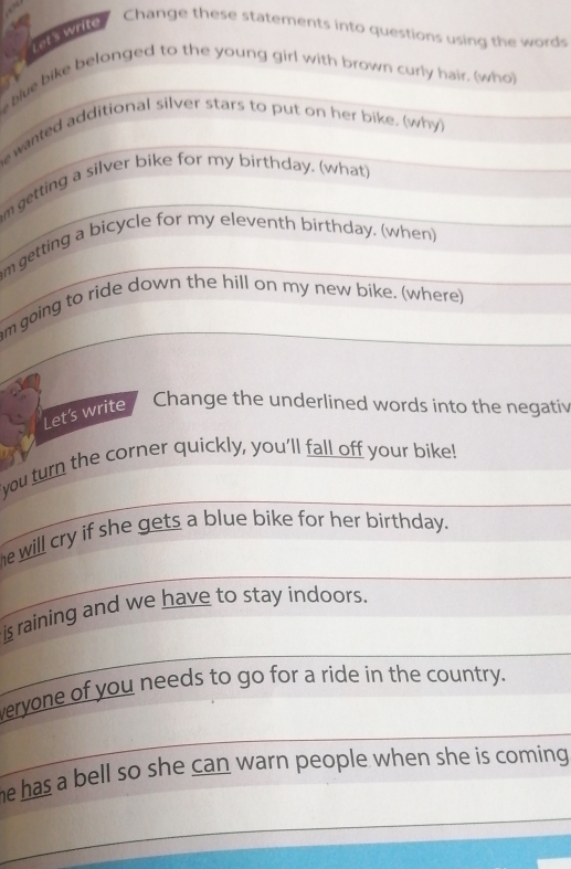 Let's write 
Change these statements into questions using the words 
blue bike belonged to the young girl with brown curly hair. (who) 
e wanted additional silver stars to put on her bike, (why)_ 
m getting a silver bike for my birthday. (what) 
am getting a bicycle for my eleventh birthday, (when) 
_ 
_ 
am going to ride down the hill on my new bike. (where) 
Let’s write 
Change the underlined words into the negativ 
_ 
_ 
you turn the corner quickly, you'll fall off your bike! 
_ 
he will cry if she gets a blue bike for her birthday. 
_ 
is raining and we have to stay indoors. 
veryone of you needs to go for a ride in the country. 
_ 
he has a bell so she can warn people when she is coming . 
_