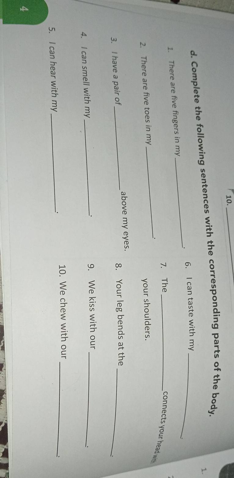 Complete the following sentences with the corresponding parts of the body. 
1. 
1. There are five fingers in my_ . 6. I can taste with my_ 
7. The_ 
connects your head with 
_: 
2. There are five toes in my 
your shoulders. 
above my eyes. 
3. I have a pair of_ 8. Your leg bends at the_ 
、. 
4. I can smell with my _9. We kiss with our_ 
: 
10. We chew with our_ 
5. I can hear with my _' 
、 
4