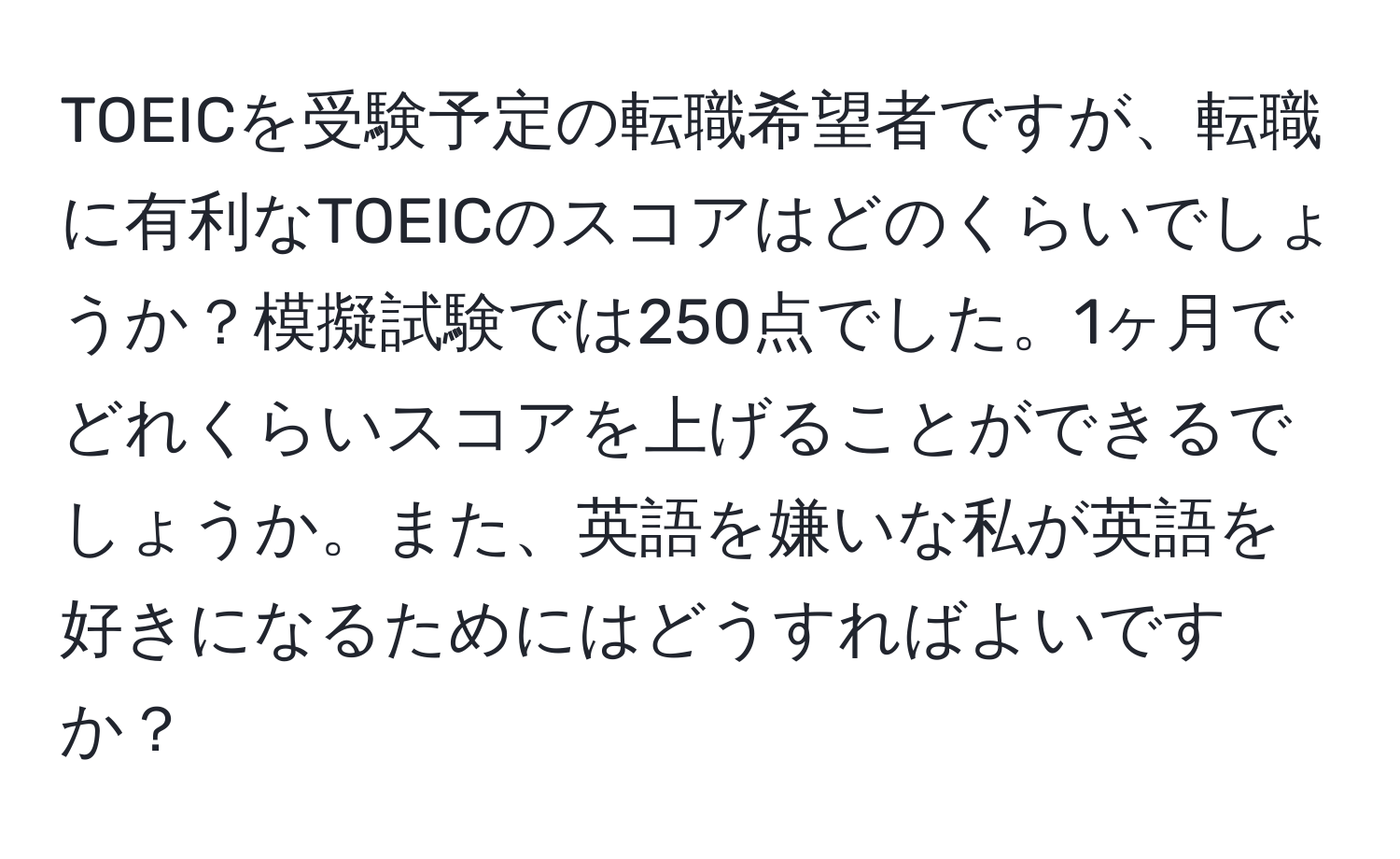 TOEICを受験予定の転職希望者ですが、転職に有利なTOEICのスコアはどのくらいでしょうか？模擬試験では250点でした。1ヶ月でどれくらいスコアを上げることができるでしょうか。また、英語を嫌いな私が英語を好きになるためにはどうすればよいですか？