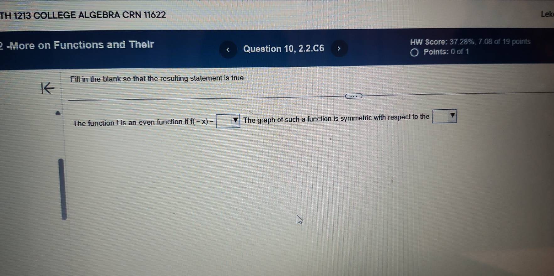 TH 1213 COLLEGE ALGEBRA CRN 11622 Lek
2 -More on Functions and Their HW Score: 37.28%, 7.08 of 19 points
Question 10, 2.2.C6 > Points: 0 of 1
Fill in the blank so that the resulting statement is true.
The function f is an even function if f(-x)=□ The graph of such a function is symmetric with respect to the □