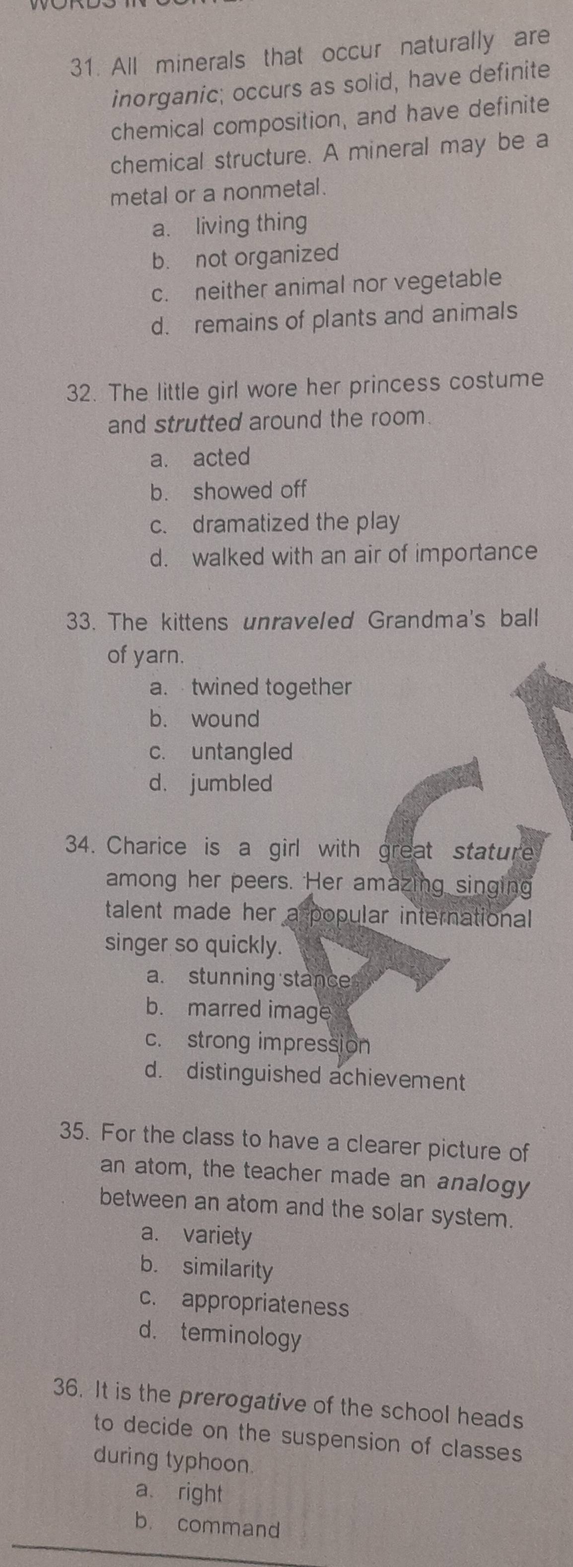 All minerals that occur naturally are
inorganic; occurs as solid, have definite
chemical composition, and have definite
chemical structure. A mineral may be a
metal or a nonmetal.
a. living thing
b. not organized
c. neither animal nor vegetable
d. remains of plants and animals
32. The little girl wore her princess costume
and strutted around the room.
a. acted
b. showed off
c. dramatized the play
d. walked with an air of importance
33. The kittens unraveled Grandma's ball
of yarn.
a. twined together
b. wound
c. untangled
d. jumbled
34. Charice is a girl with great stature
among her peers. Her amazing singing
talent made her a popular international 
singer so quickly.
a. stunning stance
b. marred image
c. strong impression
d. distinguished achievement
35. For the class to have a clearer picture of
an atom, the teacher made an analogy
between an atom and the solar system.
a. variety
b. similarity
c. appropriateness
d. terminology
36. It is the prerogative of the school heads
to decide on the suspension of classes
during typhoon.
a right
b. command