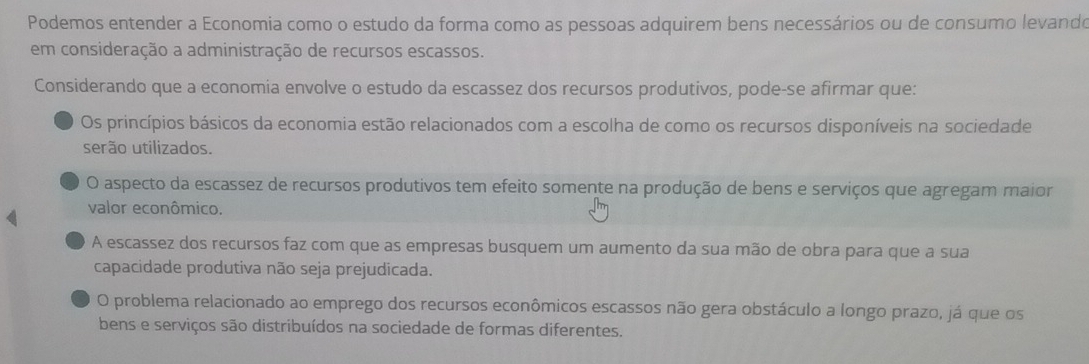 Podemos entender a Economia como o estudo da forma como as pessoas adquirem bens necessários ou de consumo levando
em consideração a administração de recursos escassos.
Considerando que a economia envolve o estudo da escassez dos recursos produtivos, pode-se afirmar que:
Os princípios básicos da economia estão relacionados com a escolha de como os recursos disponíveis na sociedade
serão utilizados.
O aspecto da escassez de recursos produtivos tem efeito somente na produção de bens e serviços que agregam maior
valor econômico.
A escassez dos recursos faz com que as empresas busquem um aumento da sua mão de obra para que a sua
capacidade produtiva não seja prejudicada.
O problema relacionado ao emprego dos recursos econômicos escassos não gera obstáculo a longo prazo, já que os
bens e serviços são distribuídos na sociedade de formas diferentes.