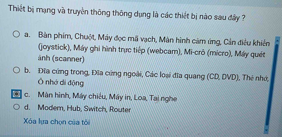 Thiết bị mạng và truyền thông thông dụng là các thiết bị nào sau đây ?
a. Bàn phím, Chuột, Máy đọc mã vạch, Màn hình cảm ứng, Cần điều khiển
(joystick), Máy ghi hình trực tiếp (webcam), Mi-crô (micro), Máy quét
ảnh (scanner)
b. Đĩa cứng trong, Đĩa cứng ngoài, Các loại đĩa quang (CD, DVD), Thẻ nhớ,
Ô nhớ di động
c. Màn hình, Máy chiếu, Máy in, Loa, Tai nghe
d. Modem, Hub, Switch, Router
Xóa lựa chọn của tôi