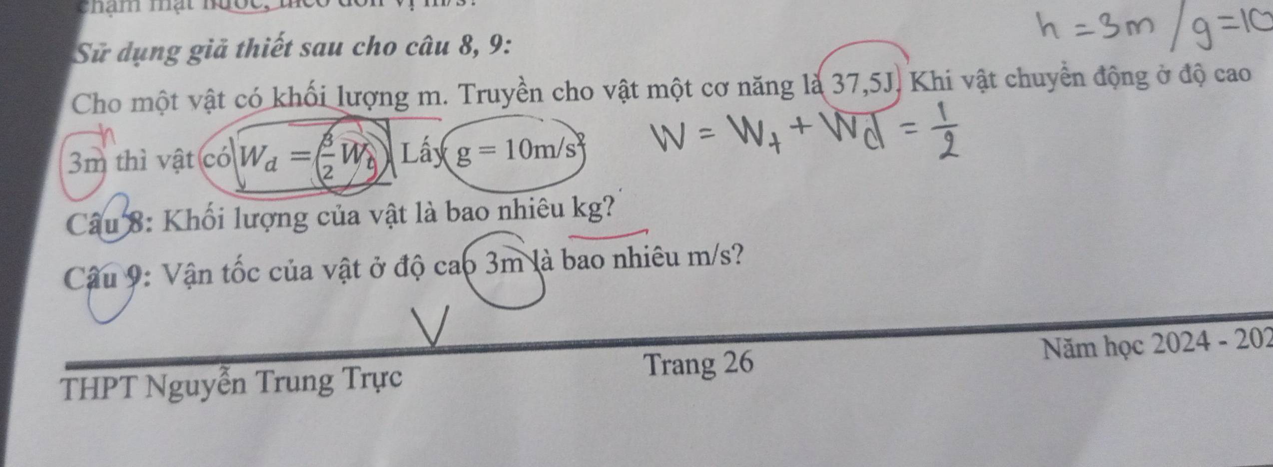 Sử dụng giả thiết sau cho câu 8, 9: 
Cho một vật có khối lượng m. Truyền cho vật một cơ năng là 37,5J. Khi vật chuyển động ở độ cao
3m thì vật có W_d=( 3/2 W_b) Lấy g=10m/s
Câu 8: Khối lượng của vật là bao nhiêu kg? 
Câu 9: Vận tốc của vật ở độ cao 3m là bao nhiêu m/s? 
Trang 26 Năm học 2024 - 202 
THPT Nguyễn Trung Trực