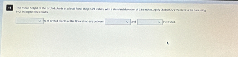 " The mean height of the orchid plants at a local floral shop is 23 inches, with a standard deviation of 0.65 inches. Apply Chebychev's Theorem to the data using
k=2 , interpret the results.
□ v % of orchid plants at the floral shop are between □ vee  and □ inches tall.