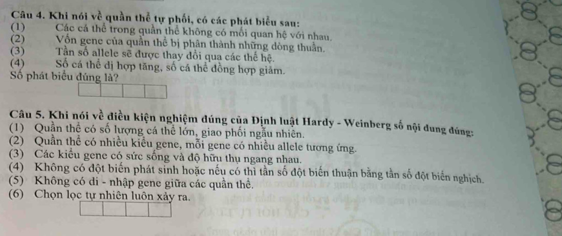 Khi nói về quần thể tự phối, có các phát biểu sau:
(1) Các cá thể trong quần thể không có mối quan hệ với nhau.
(2) Vốn gene của quần thể bị phân thành những dòng thuần.
(3) Tần số allele sẽ được thay đổi qua các thế hệ.
(4) Số cá thể dị hợp tăng, số cá thể đồng hợp giảm.
Số phát biểu đúng là?
Câu 5. Khi nói về điều kiện nghiệm đúng của Định luật Hardy - Weinberg số nội dung đúng:
(1) Quần thể có số lượng cá thể lớn, giao phối ngẫu nhiên.
(2) Quần thể có nhiều kiều gene, mỗi gene có nhiều allele tương ứng.
(3) Các kiểu gene có sức sống và độ hữu thụ ngang nhau.
(4) Không có đột biến phát sinh hoặc nếu có thì tần số đột biến thuận bằng tần số đột biến nghịch.
(5) Không có di - nhập gene giữa các quần thể.
(6) Chọn lọc tự nhiên luôn xảy ra.