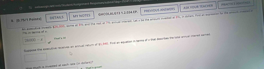 ASK YOUR TEACHER PRACTICE ANOTHER 
8.[0.75/1 Points] DETAILS MY NOTES GHCOLALG13 1.2.034.EP. PREVIOUS ANSWERS 
An executive invests $26,000, some at 8% and the rest at 7% annual interest. Let x be the amount invested at 8%, in dollars. Find an expression for the amount invested at
7% in terms of x.
26000-x That's it! 
Suppose the executive receives an annual return of $1,940. Find an equation in terms of x that describes the total annual interest earned. 
How much is invested at each rate (in dollars)? 
That's great!