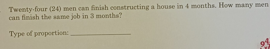 Twenty-four (24) men can finish constructing a house in 4 months. How many men 
can finish the same job in 3 months? 
Type of proportion:_
94