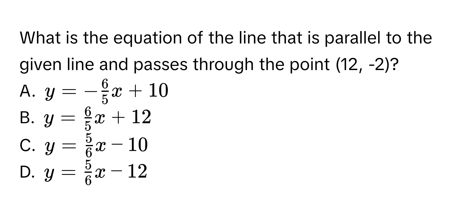 What is the equation of the line that is parallel to the given line and passes through the point (12, -2)?
A. $y=- 6/5 x+10$
B. $y= 6/5 x+12$
C. $y= 5/6 x-10$
D. $y= 5/6 x-12$