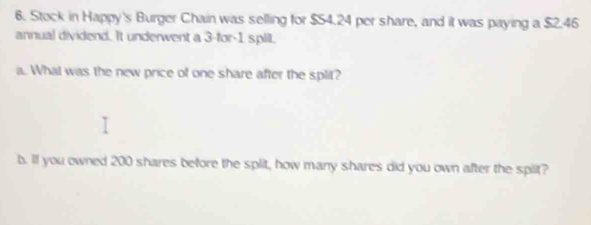 Stock in Happy's Burger Chain was selling for $54.24 per share, and it was paying a $2.46
annual dividend. It underwent a 3 -for- 1 splil. 
a. What was the new price of one share after the split? 
b. ll you owned 200 shares before the split, how many shares did you own after the spit?