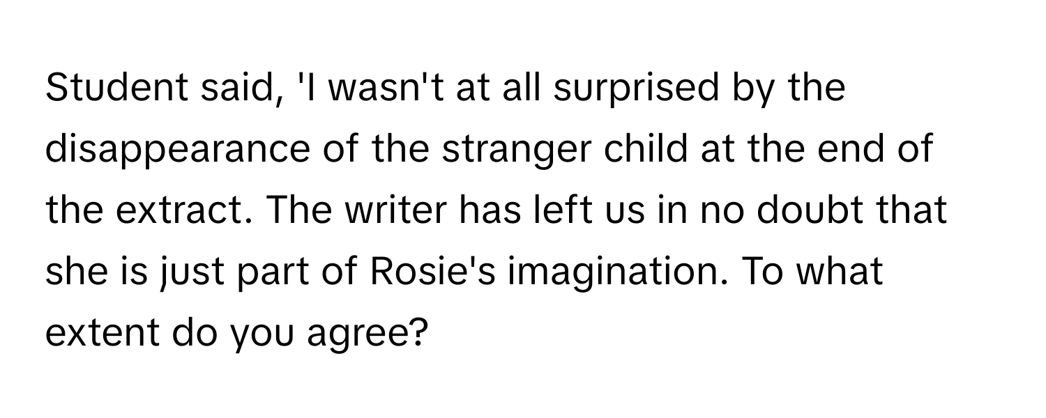 Student said, 'I wasn't at all surprised by the disappearance of the stranger child at the end of the extract. The writer has left us in no doubt that she is just part of Rosie's imagination. To what extent do you agree?