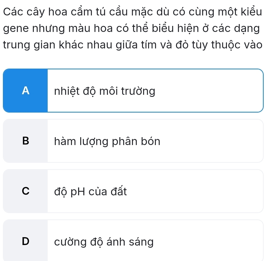 Các cây hoa cẩm tú cầu mặc dù có cùng một kiểu
gene nhưng màu hoa có thể biểu hiện ở các dạng
trung gian khác nhau giữa tím và đỏ tùy thuộc vào
A nhiệt độ môi trường
B hàm lượng phân bón
C độ pH của đất
D cường độ ánh sáng