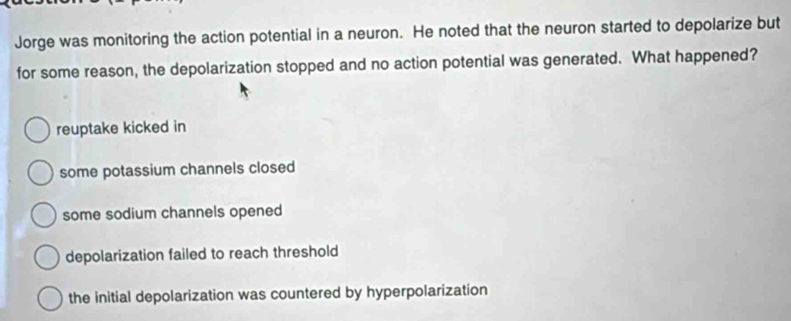 Jorge was monitoring the action potential in a neuron. He noted that the neuron started to depolarize but
for some reason, the depolarization stopped and no action potential was generated. What happened?
reuptake kicked in
some potassium channels closed
some sodium channels opened
depolarization failed to reach threshold
the initial depolarization was countered by hyperpolarization