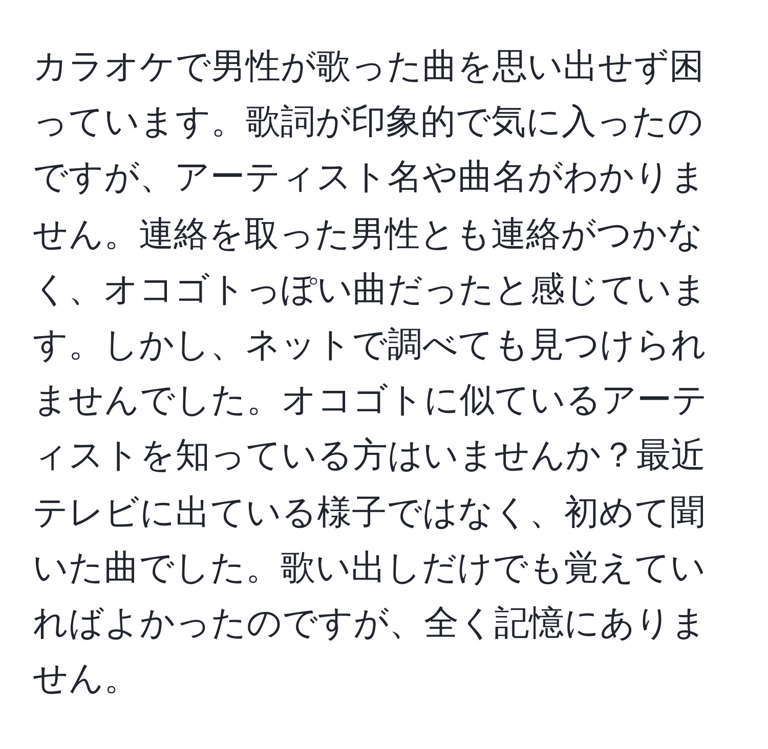 カラオケで男性が歌った曲を思い出せず困っています。歌詞が印象的で気に入ったのですが、アーティスト名や曲名がわかりません。連絡を取った男性とも連絡がつかなく、オコゴトっぽい曲だったと感じています。しかし、ネットで調べても見つけられませんでした。オコゴトに似ているアーティストを知っている方はいませんか？最近テレビに出ている様子ではなく、初めて聞いた曲でした。歌い出しだけでも覚えていればよかったのですが、全く記憶にありません。