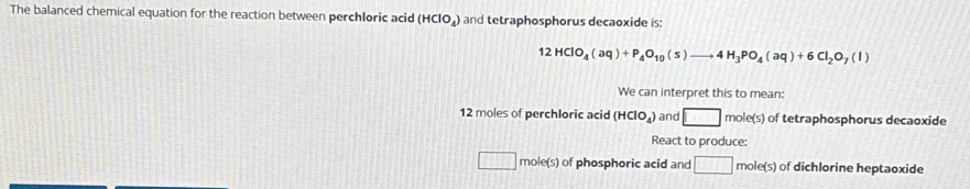 The balanced chemical equation for the reaction between perchloric acid (HClO_4) and tetraphosphorus decaoxide is:
12HClO_4(aq)+P_4O_10(s)to 4H_3PO_4(aq)+6Cl_2O_7(l)
We can interpret this to mean:
12 moles of perchloric acid (HClO_4) and □ mole(s) of tetraphosphorus decaoxide
React to produce:
□ mole(s) of phosphoric acid and □ mole(s) ) of dichlorine heptaoxide