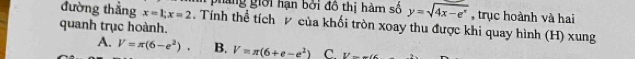 pháng giới hạn bởi đồ thị hàm số y=sqrt(4x-e^x) , trục hoành và hai
đường thẳng x=1; x=2. Tính thể tích P của khối tròn xoay thu được khi quay hình (H) xung
quanh trục hoành.
A. V=π (6-e^2). B. V=π (6+e-e^2) C. V=w(6.