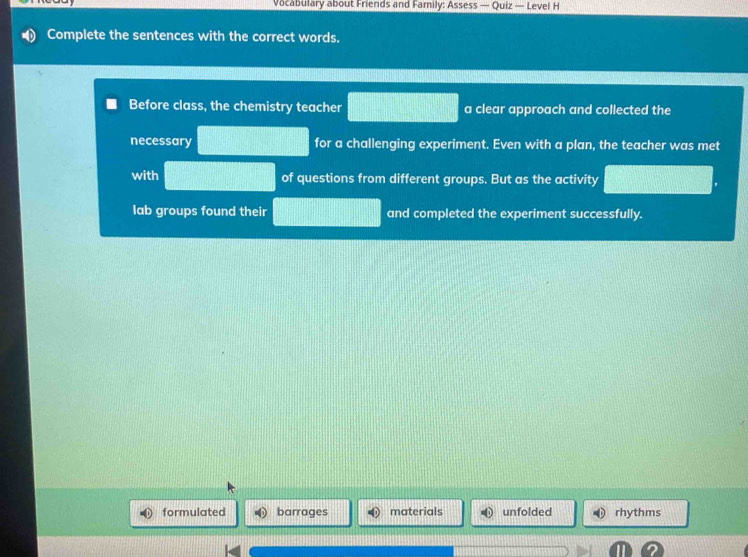 Vocabulary about Friends and Family: Assess — Quiz — Level H
Complete the sentences with the correct words.
Before class, the chemistry teacher a clear approach and collected the
necessary for a challenging experiment. Even with a plan, the teacher was met
with of questions from different groups. But as the activity
lab groups found their and completed the experiment successfully.
formulated barrages materials unfolded rhythms
