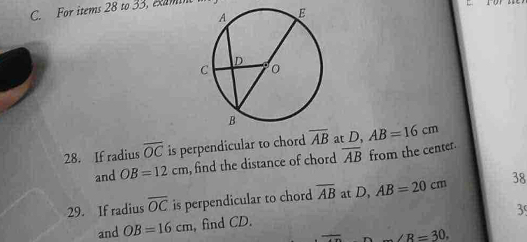 For items 28 to 33, examin 
28. If radius overline OC is perpendicular to chord overline AB at D, AB=16cm
and OB=12cm , find the distance of chord overline AB from the center. 
29. If radius overline OC is perpendicular to chord overline AB at D, AB=20cm 38 
3 
and OB=16cm , find CD.
∠ R=30,