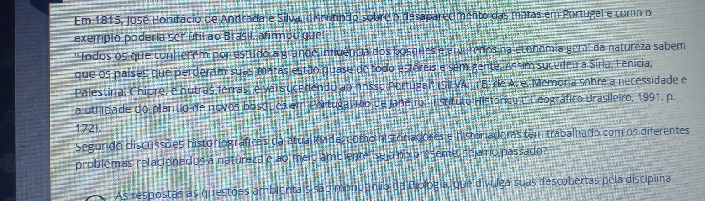 Em 1815, José Bonifácio de Andrada e Silva, discutindo sobre o desaparecimento das matas em Portugal e como o 
exemplo poderia ser útil ao Brasil, afirmou que: 
"Todos os que conhecem por estudo a grande influência dos bosques e arvoredos na economia geral da natureza sabem 
que os países que perderam suas matas estão quase de todo estéreis e sem gente. Assim sucedeu a Síria, Fenícia, 
Palestina, Chipre, e outras terras, e vai sucedendo ao nosso Portugal' (SILVA, J. B. de A. e. Memória sobre a necessidade e 
a utilidade do plantio de novos bosques em Portugal Rio de Janeiro: Instituto Histórico e Geográfico Brasileiro, 1991. p. 
172). 
Segundo discussões historiográficas da atualidade, como historiadores e historiadoras têm trabalhado com os diferentes 
problemas relacionados à natureza e ao meio ambiente, seja no presente, seja no passado? 
As respostas às questões ambientais são monopólio da Biologia, que divulga suas descobertas pela disciplina