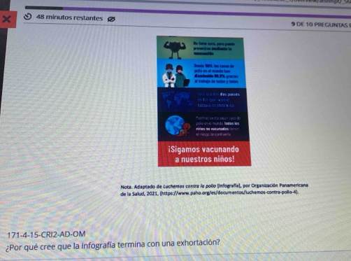 minutos restantes 9 DE 10 PREGUNTAS 
Nota. Adaptado de Luchemos contro lo polio (Infografía), por Organización Panamericana 
de la Salud, 2021, (https://www.paho.org/es/documentos/luchemos-contra-pollo-4). 
171-4-15-CRI2-AD-OM 
¿Por qué cree que la infografía termina con una exhortación?