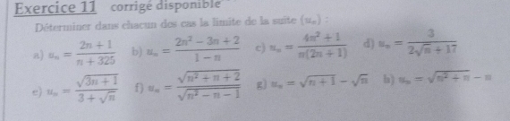 corrigé disponible 
Déterminer dans chacun des cas la limite de la suite (u_n) : 
a) a_n= (2n+1)/n+325  b) u_n= (2n^2-3n+2)/1-n  c) u_n= (4n^2+1)/n(2n+1)  d) u_n= 3/2sqrt(n)+17 
e) u_n= (sqrt(3n+1))/3+sqrt(n)  f) u_n= (sqrt(n^2+n+2))/sqrt(n^2-n-1)  g) u_n=sqrt(n+1)-sqrt(n) h) u_n=sqrt(n^2+n)-n